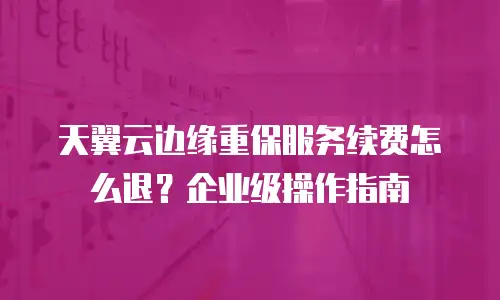 天翼云边缘重保服务续费怎么退？企业级操作指南