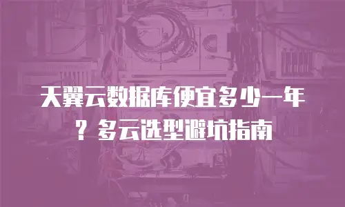 天翼云数据库便宜多少一年？多云选型避坑指南
