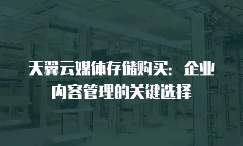 天翼云媒体存储购买：企业内容管理的关键选择