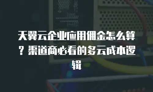 天翼云企业应用佣金怎么算？渠道商必看的多云成本逻辑