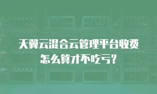 天翼云混合云管理平台收费怎么算才不吃亏？