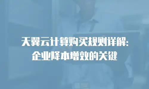 天翼云计算购买规则详解：企业降本增效的关键