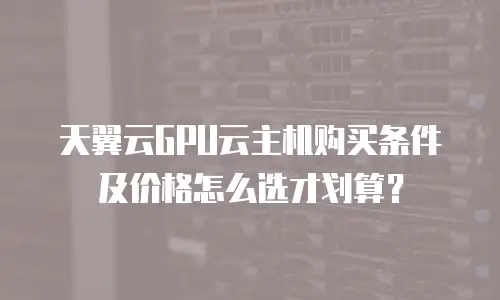 天翼云GPU云主机购买条件及价格怎么选才划算？