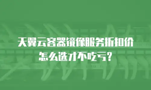 天翼云容器镜像服务折扣价怎么选才不吃亏？
