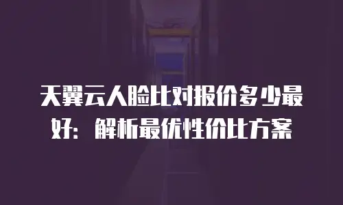 天翼云人脸比对报价多少最好：解析最优性价比方案