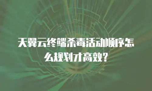 天翼云终端杀毒活动顺序怎么规划才高效？