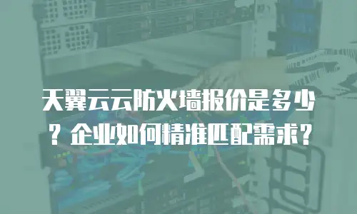 天翼云云防火墙报价是多少？企业如何精准匹配需求？