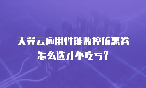 天翼云应用性能监控优惠券怎么选才不吃亏？