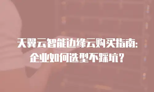 天翼云智能边缘云购买指南：企业如何选型不踩坑？
