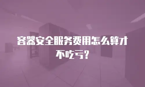容器安全服务费用怎么算才不吃亏？