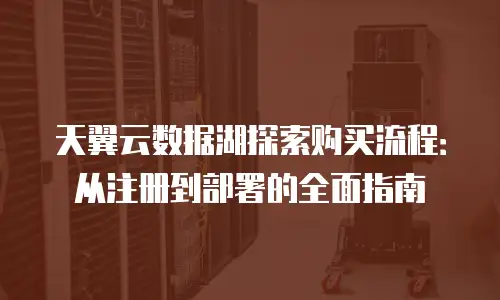 天翼云数据湖探索购买流程：从注册到部署的全面指南
