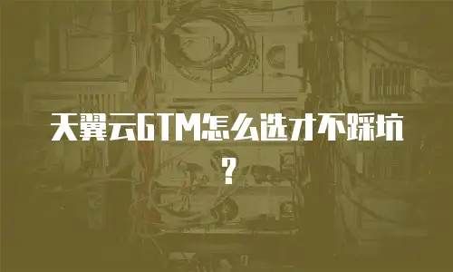 天翼云GTM怎么选才不踩坑？