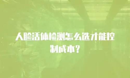 人脸活体检测怎么选才能控制成本？