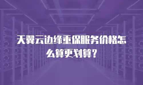 天翼云边缘重保服务价格怎么算更划算？