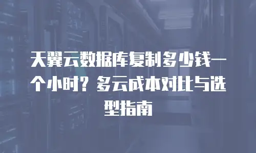 天翼云数据库复制多少钱一个小时？多云成本对比与选型指南
