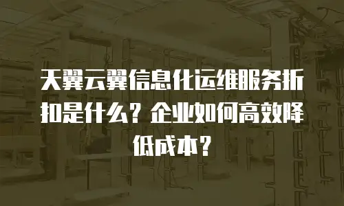 天翼云翼信息化运维服务折扣是什么？企业如何高效降低成本？
