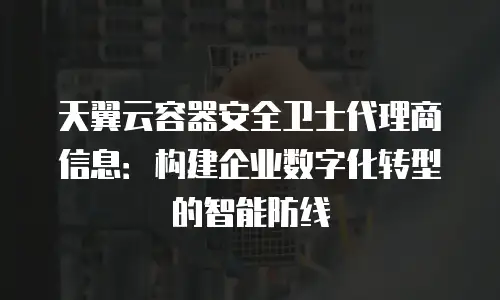 天翼云容器安全卫士代理商信息：构建企业数字化转型的智能防线