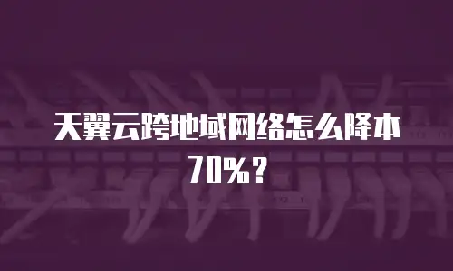 天翼云跨地域网络怎么降本70%？