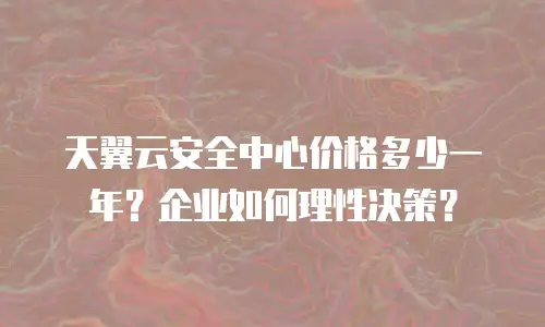 天翼云安全中心价格多少一年？企业如何理性决策？
