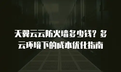 天翼云云防火墙多少钱？多云环境下的成本优化指南
