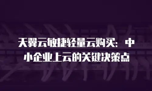 天翼云敏捷轻量云购买：中小企业上云的关键决策点