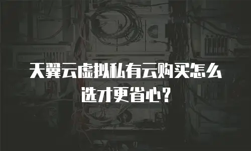 天翼云虚拟私有云购买怎么选才更省心？