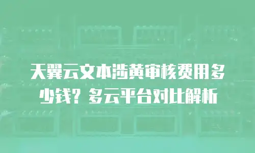天翼云文本涉黄审核费用多少钱？多云平台对比解析