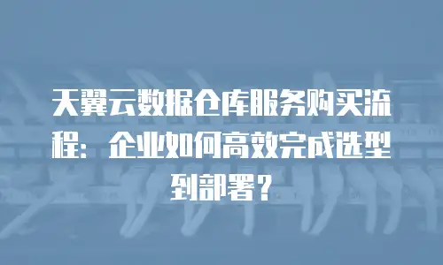 天翼云数据仓库服务购买流程：企业如何高效完成选型到部署？