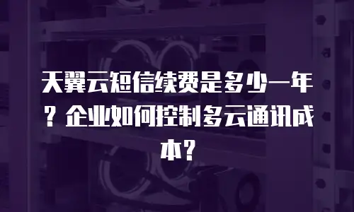天翼云短信续费是多少一年？企业如何控制多云通讯成本？