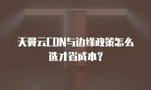 天翼云CDN与边缘政策怎么选才省成本？