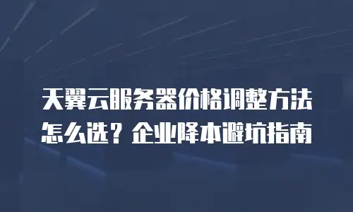 天翼云服务器价格调整方法怎么选？企业降本避坑指南