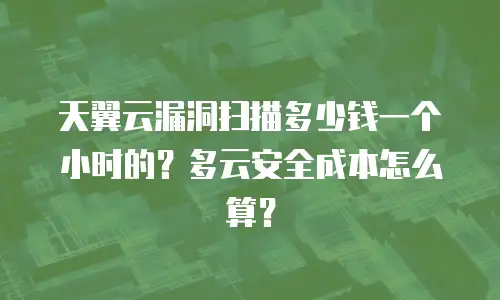 天翼云漏洞扫描多少钱一个小时的？多云安全成本怎么算？
