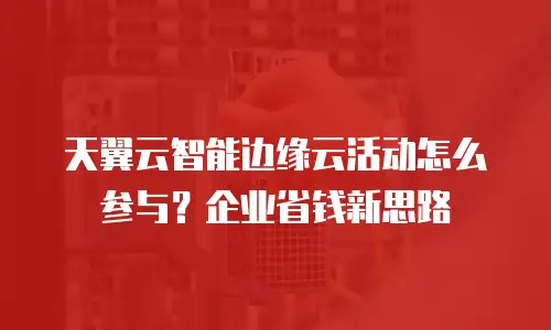 天翼云智能边缘云活动怎么参与？企业省钱新思路