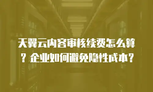 天翼云内容审核续费怎么算？企业如何避免隐性成本？