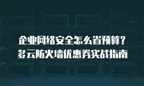 企业网络安全怎么省预算？多云防火墙优惠券实战指南