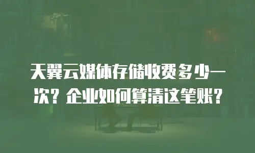 天翼云媒体存储收费多少一次？企业如何算清这笔账？