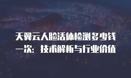 天翼云人脸活体检测多少钱一次：技术解析与行业价值