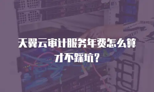 天翼云审计服务年费怎么算才不踩坑？