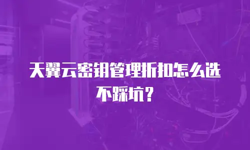 天翼云密钥管理折扣怎么选不踩坑？