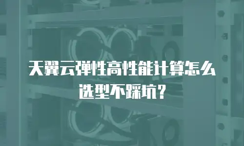 天翼云弹性高性能计算怎么选型不踩坑？