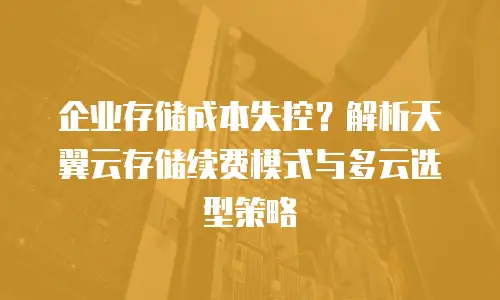 企业存储成本失控？解析天翼云存储续费模式与多云选型策略