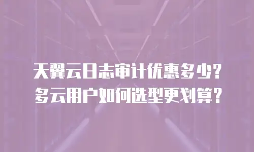 天翼云日志审计优惠多少？多云用户如何选型更划算？