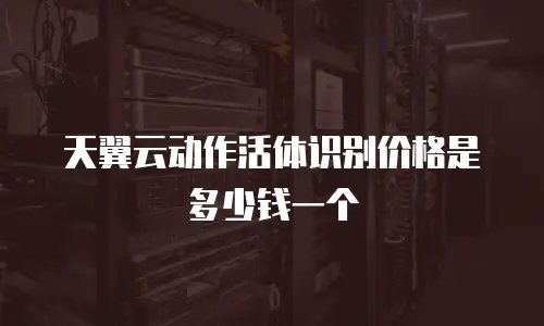 天翼云动作活体识别价格是多少钱一个