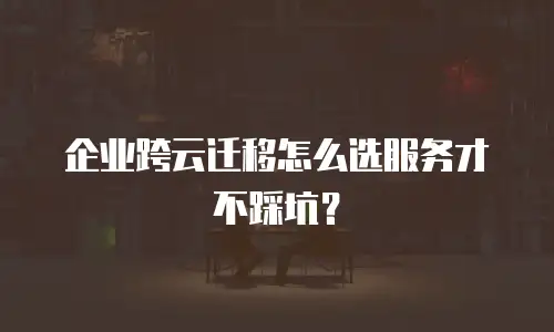 企业跨云迁移怎么选服务才不踩坑？
