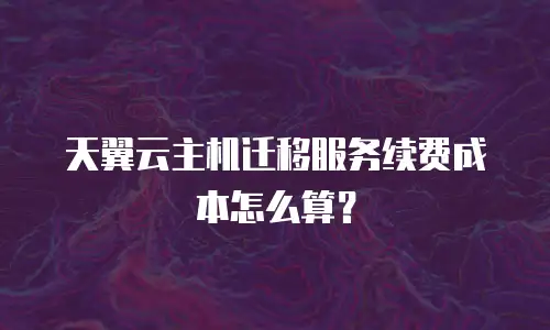 天翼云主机迁移服务续费成本怎么算？