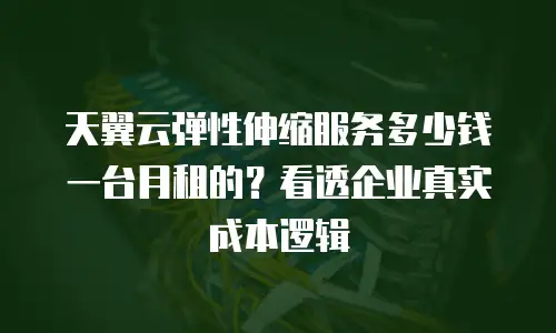 天翼云弹性伸缩服务多少钱一台月租的？看透企业真实成本逻辑