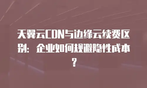 天翼云CDN与边缘云续费区别：企业如何规避隐性成本？