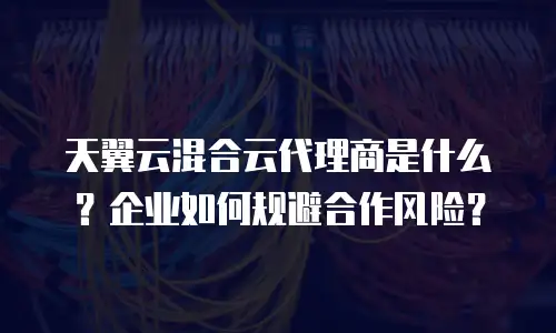 天翼云混合云代理商是什么？企业如何规避合作风险？