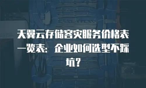 天翼云存储容灾服务价格表一览表：企业如何选型不踩坑？