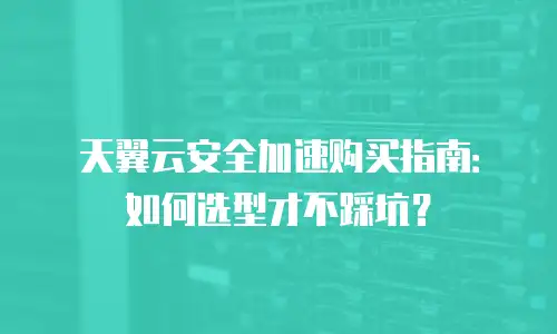 天翼云安全加速购买指南：如何选型才不踩坑？